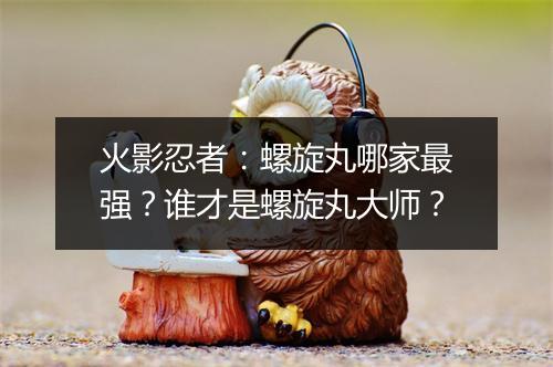 火影忍者：螺旋丸哪家最强？谁才是螺旋丸大师？