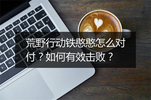 荒野行动铁憨憨怎么对付？如何有效击败？