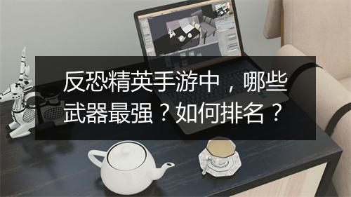 反恐精英手游中，哪些武器最强？如何排名？