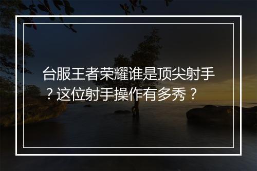台服王者荣耀谁是顶尖射手？这位射手操作有多秀？