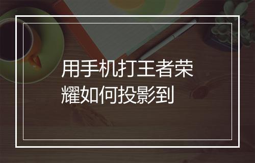用手机打王者荣耀如何投影到