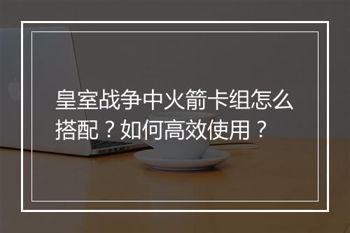 皇室战争中火箭卡组怎么搭配?如何高效使用?