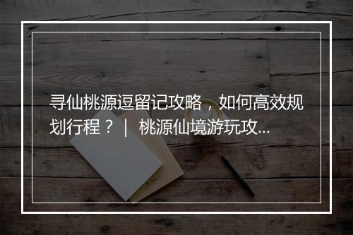 寻仙桃源逗留记攻略，如何高效规划行程？｜ 桃源仙境游玩攻略分享