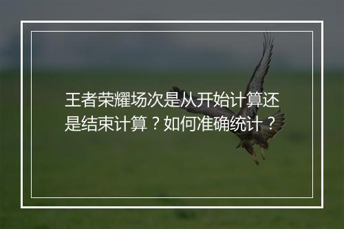 王者荣耀场次是从开始计算还是结束计算?如何准确统计?