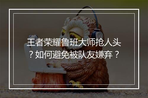王者荣耀鲁班大师抢人头？如何避免被队友嫌弃？
