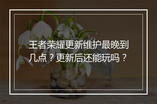 王者荣耀更新维护最晚到几点？更新后还能玩吗？