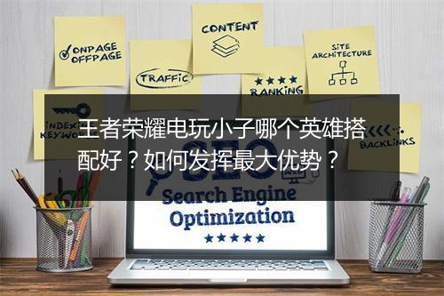 王者荣耀电玩小子哪个英雄搭配好？如何发挥最大优势？
