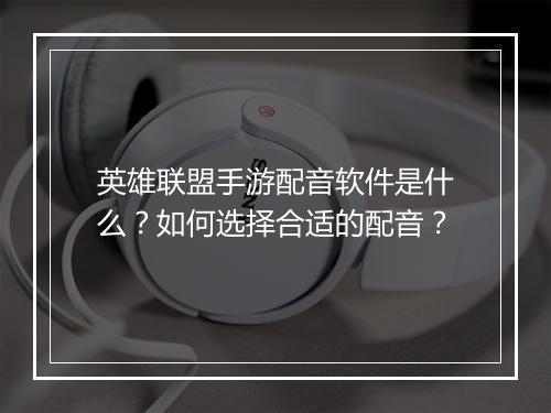 英雄联盟手游配音软件是什么？如何选择合适的配音？