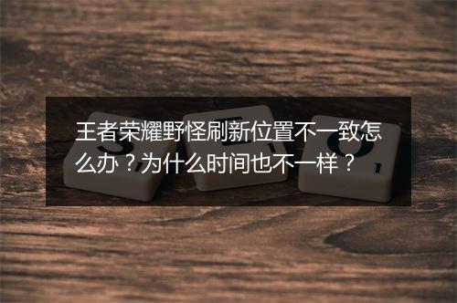 王者荣耀野怪刷新位置不一致怎么办？为什么时间也不一样？