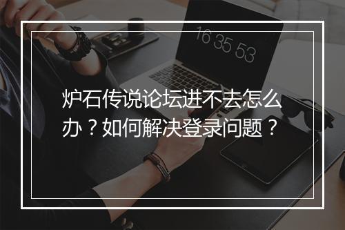 炉石传说论坛进不去怎么办？如何解决登录问题？