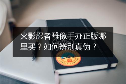 火影忍者雕像手办正版哪里买？如何辨别真伪？