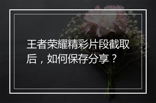 王者荣耀精彩片段截取后，如何保存分享？