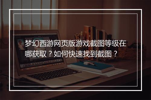 梦幻西游网页版游戏截图等级在哪获取？如何快速找到截图？
