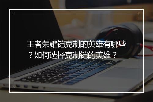 王者荣耀铠克制的英雄有哪些？如何选择克制铠的英雄？