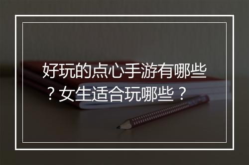 好玩的点心手游有哪些？女生适合玩哪些？
