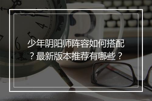 少年阴阳师阵容如何搭配?最新版本推荐有哪些?