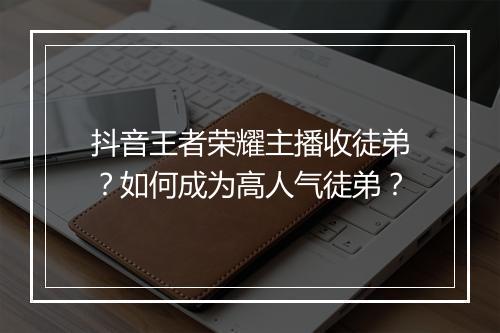 抖音王者荣耀主播收徒弟？如何成为高人气徒弟？