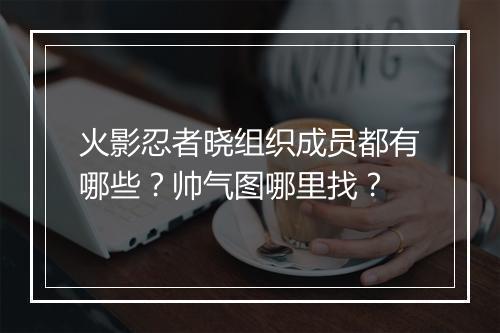 火影忍者晓组织成员都有哪些？帅气图哪里找？
