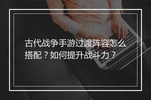 古代战争手游过渡阵容怎么搭配？如何提升战斗力？