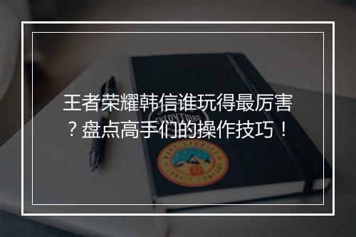 王者荣耀韩信谁玩得最厉害？盘点高手们的操作技巧！