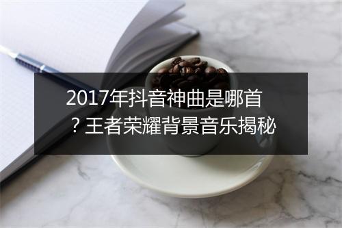 2017年抖音神曲是哪首？王者荣耀背景音乐揭秘