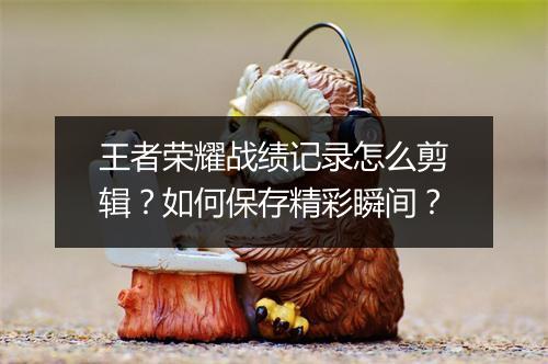 王者荣耀战绩记录怎么剪辑？如何保存精彩瞬间？