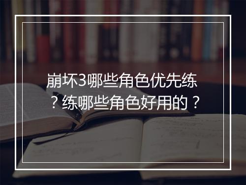 崩坏3哪些角色优先练？练哪些角色好用的？