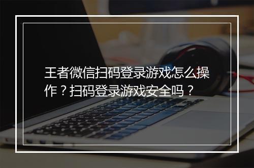 王者微信扫码登录游戏怎么操作？扫码登录游戏安全吗？