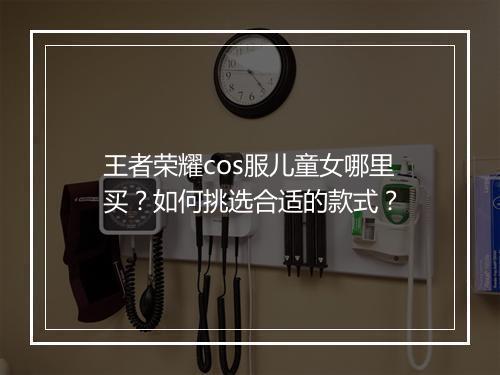 王者荣耀cos服儿童女哪里买？如何挑选合适的款式？