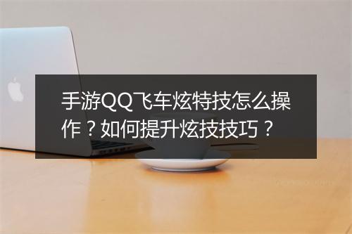 手游QQ飞车炫特技怎么操作？如何提升炫技技巧？
