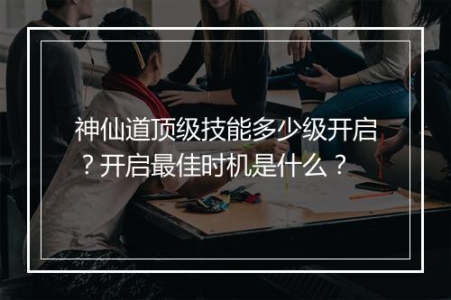 神仙道顶级技能多少级开启？开启最佳时机是什么？