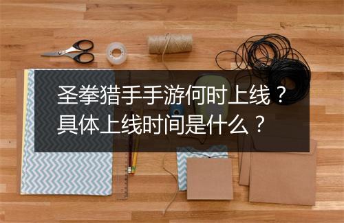 圣拳猎手手游何时上线？具体上线时间是什么？