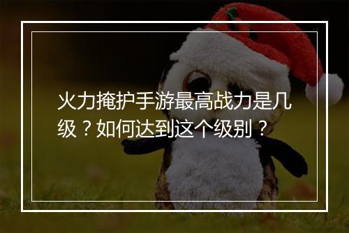 火力掩护手游最高战力是几级?如何达到这个级别?