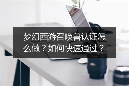 梦幻西游召唤兽认证怎么做？如何快速通过？
