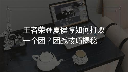 王者荣耀夏侯惇如何打败一个团？团战技巧揭秘！