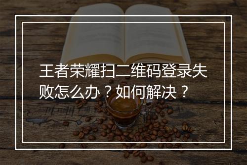 王者荣耀扫二维码登录失败怎么办？如何解决？