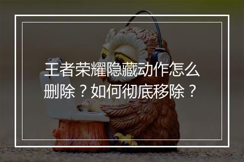 王者荣耀隐藏动作怎么删除?如何彻底移除?