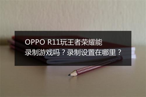 OPPO R11玩王者荣耀能录制游戏吗？录制设置在哪里？