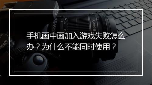 手机画中画加入游戏失败怎么办？为什么不能同时使用？