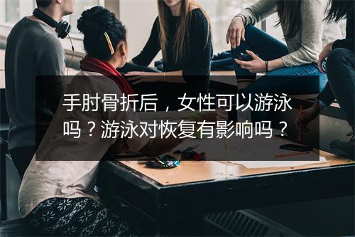 手肘骨折后,女性可以游泳吗?游泳对恢复有影响吗?