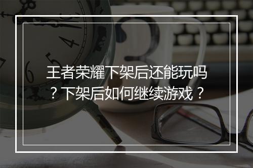 王者荣耀下架后还能玩吗？下架后如何继续游戏？