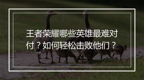 王者荣耀哪些英雄最难对付？如何轻松击败他们？