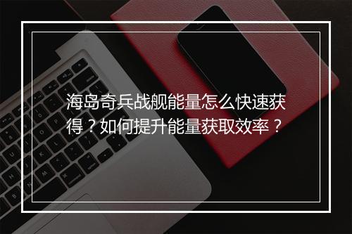 海岛奇兵战舰能量怎么快速获得？如何提升能量获取效率？