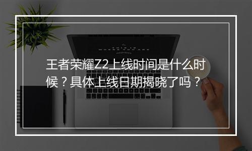 王者荣耀Z2上线时间是什么时候?具体上线日期揭晓了吗?