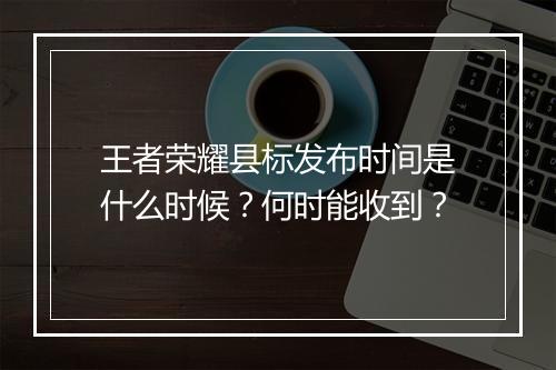 王者荣耀县标发布时间是什么时候？何时能收到？