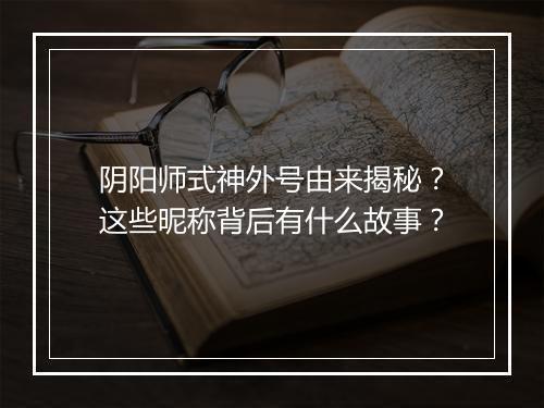 阴阳师式神外号由来揭秘？这些昵称背后有什么故事？