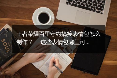王者荣耀百里守约搞笑表情包怎么制作？｜ 这些表情包哪里可以找到？