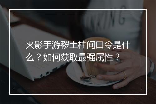 火影手游秽土柱间口令是什么？如何获取最强属性？