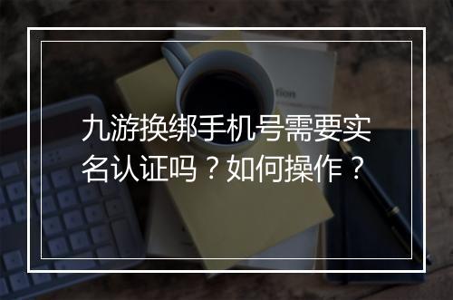 九游换绑手机号需要实名认证吗?如何操作?