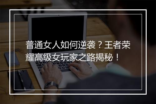 普通女人如何逆袭？王者荣耀高级女玩家之路揭秘！